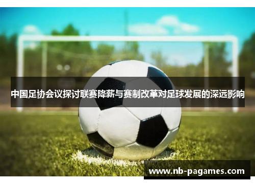 中国足协会议探讨联赛降薪与赛制改革对足球发展的深远影响
