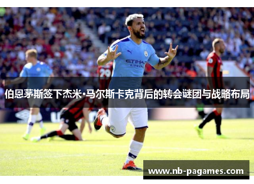 伯恩茅斯签下杰米·马尔斯卡克背后的转会谜团与战略布局