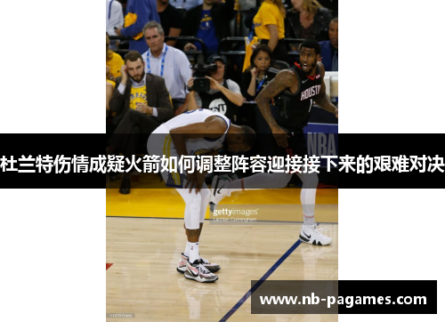 杜兰特伤情成疑火箭如何调整阵容迎接接下来的艰难对决