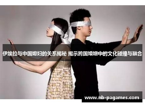 伊埃拉与中国媳妇的关系揭秘 揭示跨国婚姻中的文化碰撞与融合