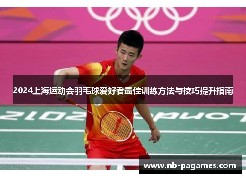 2024上海运动会羽毛球爱好者最佳训练方法与技巧提升指南
