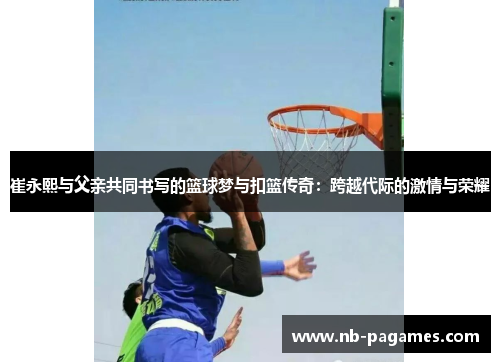 崔永熙与父亲共同书写的篮球梦与扣篮传奇：跨越代际的激情与荣耀