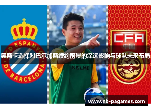 奥斯卡选择对巴尔加斯续约前景的深远影响与球队未来布局