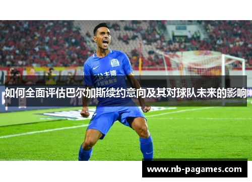 如何全面评估巴尔加斯续约意向及其对球队未来的影响