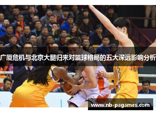 广厦危机与北京大腿归来对篮球格局的五大深远影响分析