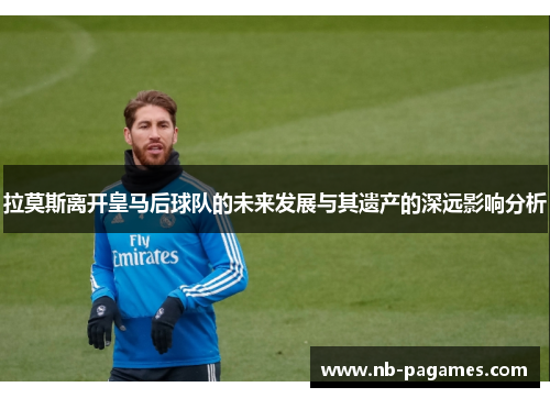 拉莫斯离开皇马后球队的未来发展与其遗产的深远影响分析