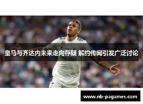 皇马与齐达内未来走向存疑 解约传闻引发广泛讨论