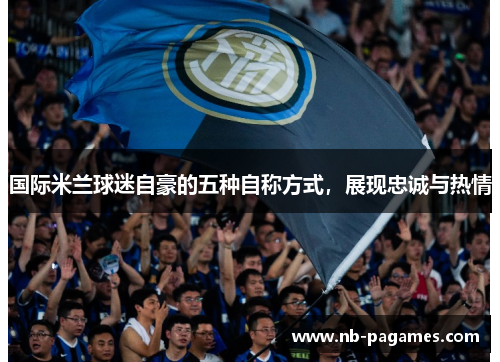国际米兰球迷自豪的五种自称方式，展现忠诚与热情