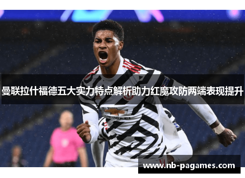 曼联拉什福德五大实力特点解析助力红魔攻防两端表现提升