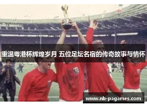 重温粤港杯辉煌岁月 五位足坛名宿的传奇故事与情怀