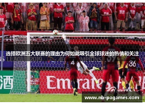 选择欧洲五大联赛的理由为何如此吸引全球球迷的热情和关注 选择欧洲五大联赛的理由为何如此吸引全球球迷的热情和关注