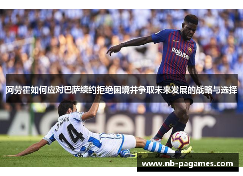 阿劳霍如何应对巴萨续约拒绝困境并争取未来发展的战略与选择