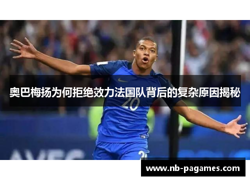 奥巴梅扬为何拒绝效力法国队背后的复杂原因揭秘 奥巴梅扬为何拒绝效力法国队背后的复杂原因揭秘