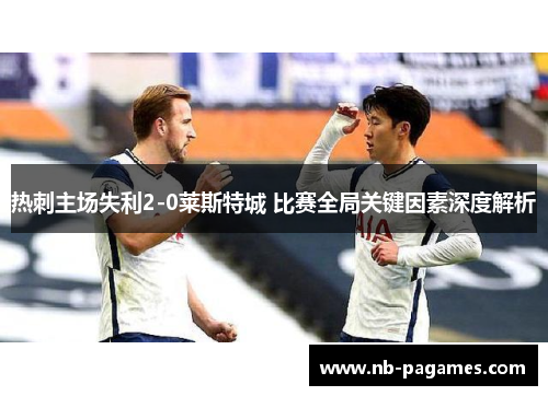 热刺主场失利2-0莱斯特城 比赛全局关键因素深度解析