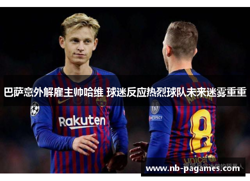 巴萨意外解雇主帅哈维 球迷反应热烈球队未来迷雾重重