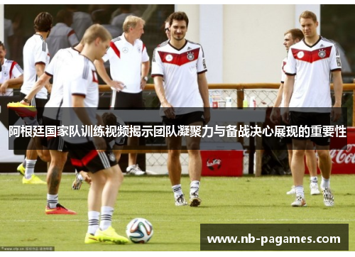阿根廷国家队训练视频揭示团队凝聚力与备战决心展现的重要性